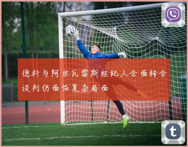 德科与阿尔瓦雷斯经纪人会面转会谈判仍面临复杂局面