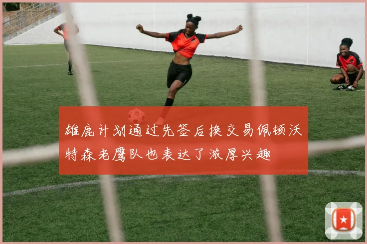 雄鹿计划通过先签后换交易佩顿沃特森老鹰队也表达了浓厚兴趣