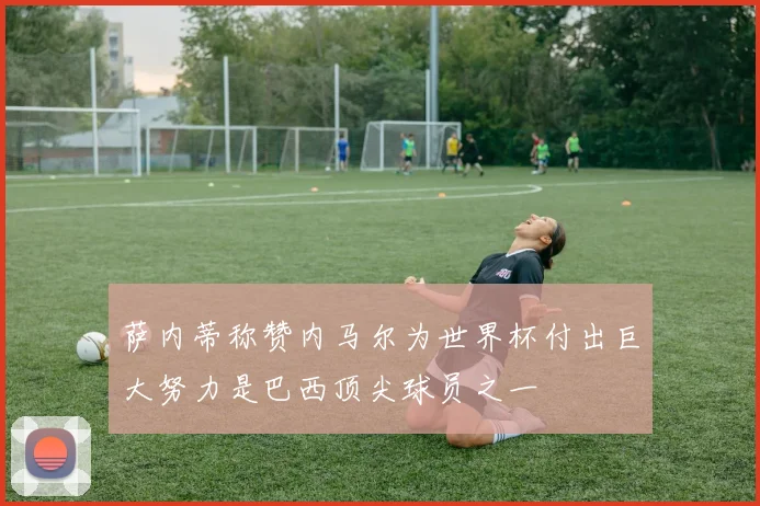萨内蒂称赞内马尔为世界杯付出巨大努力是巴西顶尖球员之一