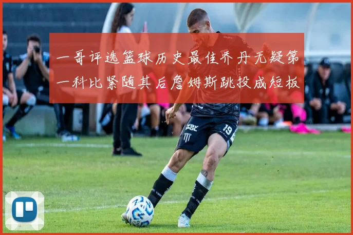 一哥评选篮球历史最佳乔丹无疑第一科比紧随其后詹姆斯跳投成短板