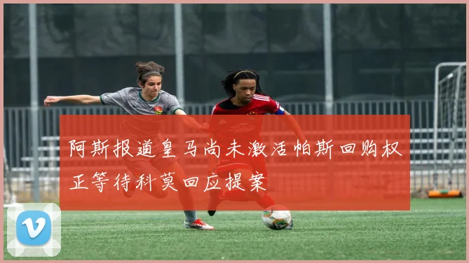 阿斯报道皇马尚未激活帕斯回购权正等待科莫回应提案