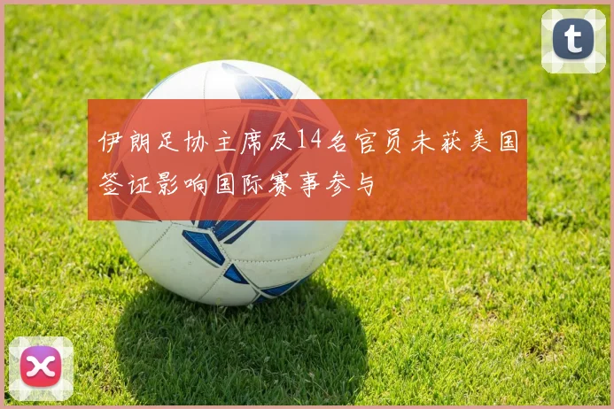 伊朗足协主席及14名官员未获美国签证影响国际赛事参与