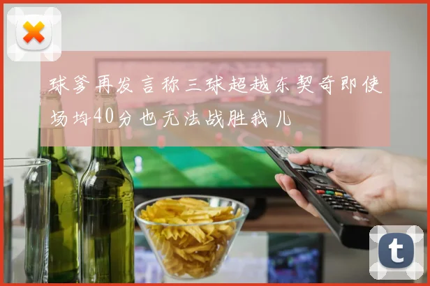 球爹再发言称三球超越东契奇即使场均40分也无法战胜我儿