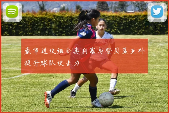 豪华进攻组合奥利塞与登贝莱互补提升球队攻击力