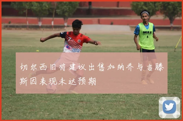 切尔西旧将建议出售加纳乔与吉滕斯因表现未达预期