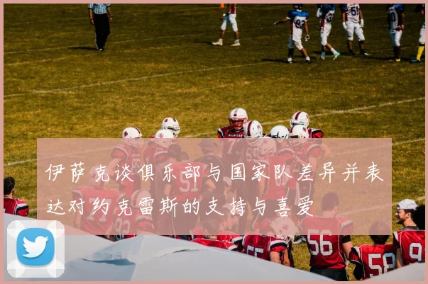 伊萨克谈俱乐部与国家队差异并表达对约克雷斯的支持与喜爱
