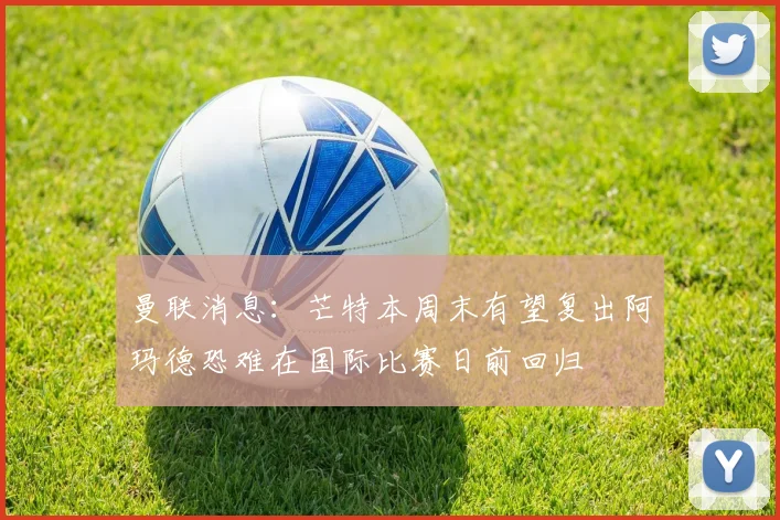 曼联消息：芒特本周末有望复出阿玛德恐难在国际比赛日前回归