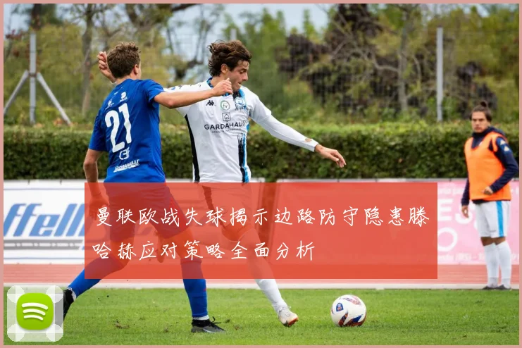 曼联欧战失球揭示边路防守隐患滕哈赫应对策略全面分析