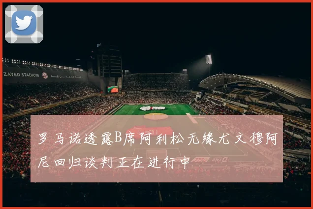 罗马诺透露B席阿利松无缘尤文穆阿尼回归谈判正在进行中