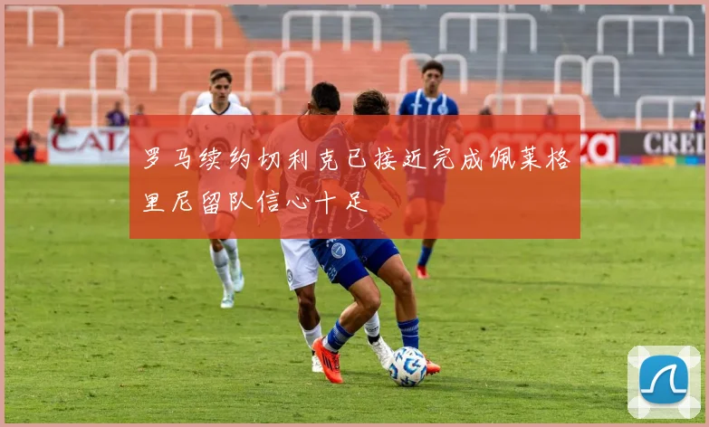 罗马续约切利克已接近完成佩莱格里尼留队信心十足