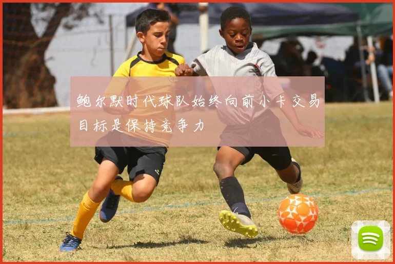 鲍尔默时代球队始终向前小卡交易目标是保持竞争力