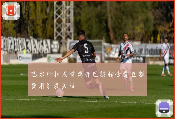 巴尔科拉或将离开巴黎转会需巨额费用引发关注