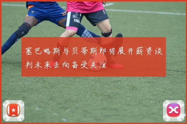 塞巴略斯与贝蒂斯即将展开薪资谈判未来去向备受关注