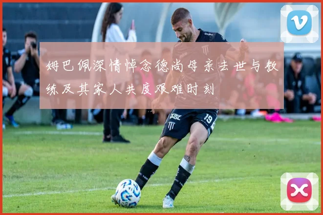 姆巴佩深情悼念德尚母亲去世与教练及其家人共度艰难时刻