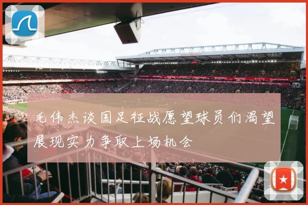 毛伟杰谈国足征战愿望球员们渴望展现实力争取上场机会