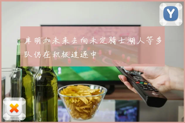 库明加未来去向未定骑士湖人等多队仍在积极追逐中